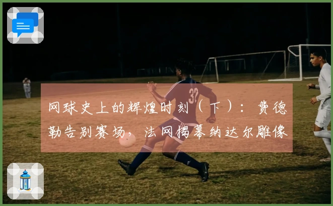 网球史上的辉煌时刻（下）：费德勒告别赛场，法网揭幕纳达尔雕像！