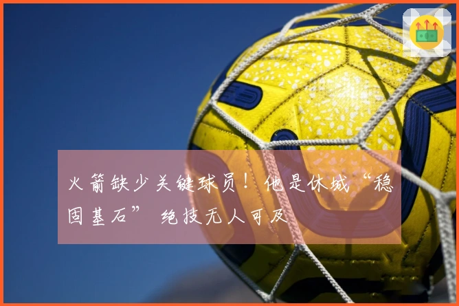 火箭缺少关键球员！他是休城“稳固基石” 绝技无人可及