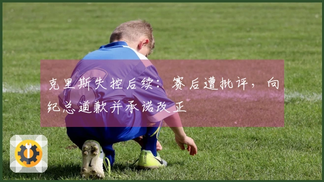 克里斯失控后续：赛后遭批评，向纪总道歉并承诺改正