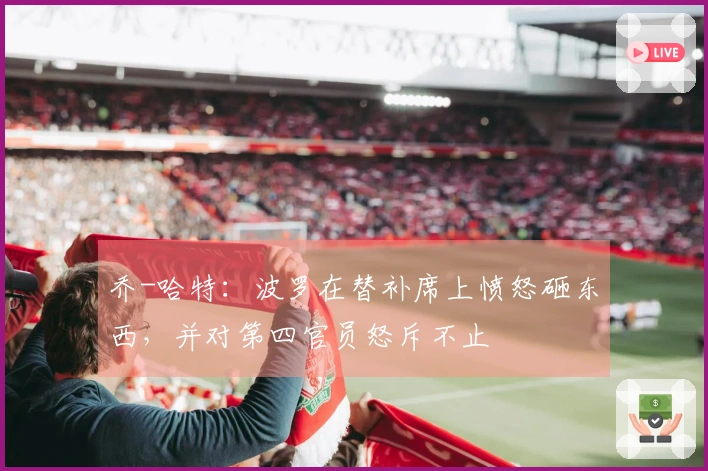 乔-哈特：波罗在替补席上愤怒砸东西，并对第四官员怒斥不止