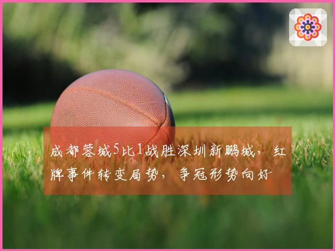成都蓉城5比1战胜深圳新鹏城，红牌事件转变局势，争冠形势向好