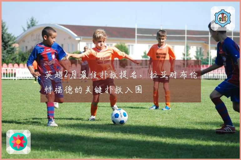 英超2月最佳扑救提名，拉亚对布伦特福德的关键扑救入围