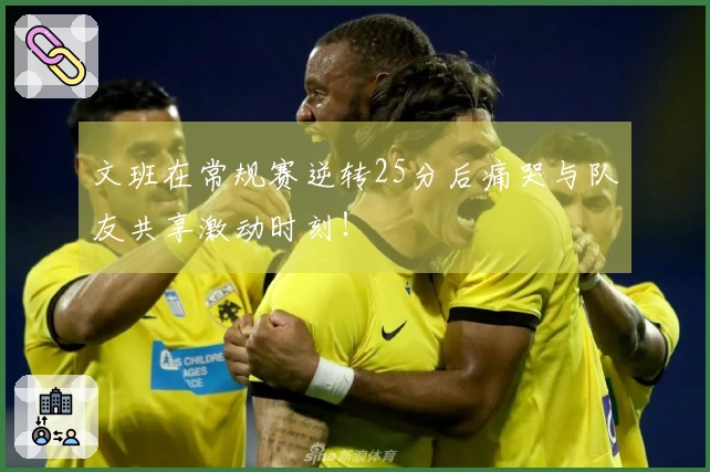 文班在常规赛逆转25分后痛哭与队友共享激动时刻！