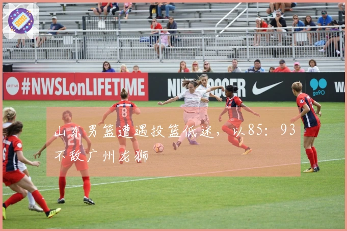 山东男篮遭遇投篮低迷，以85：93不敌广州龙狮