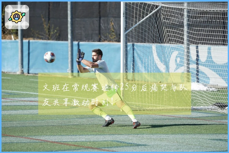 文班在常规赛逆转25分后痛哭与队友共享激动时刻！