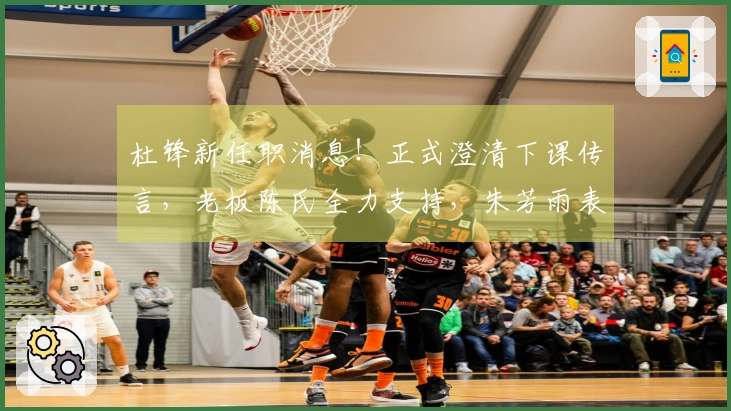 杜锋新任职消息！正式澄清下课传言，老板陈氏全力支持，朱芳雨表态站边