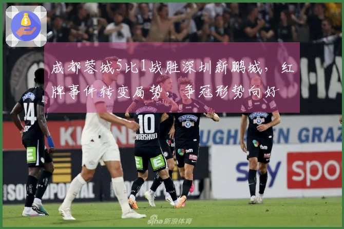 成都蓉城5比1战胜深圳新鹏城，红牌事件转变局势，争冠形势向好