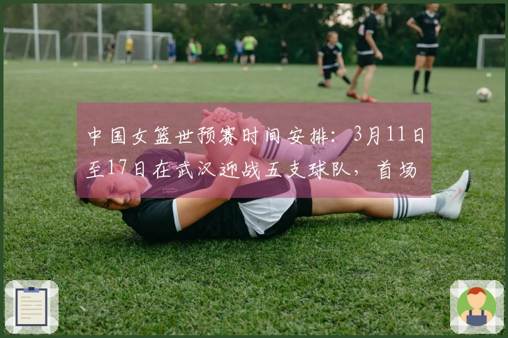 中国女篮世预赛时间安排：3月11日至17日在武汉迎战五支球队，首场对阵马里，末场对决巴西