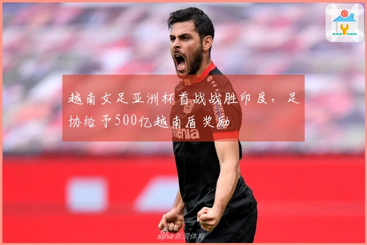 越南女足亚洲杯首战战胜印度，足协给予500亿越南盾奖励