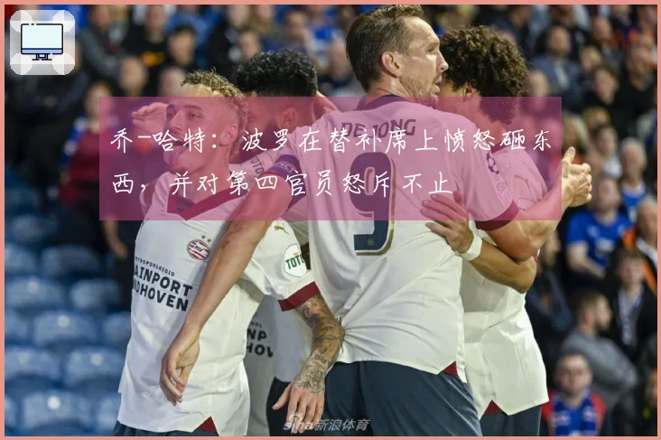 乔-哈特：波罗在替补席上愤怒砸东西，并对第四官员怒斥不止