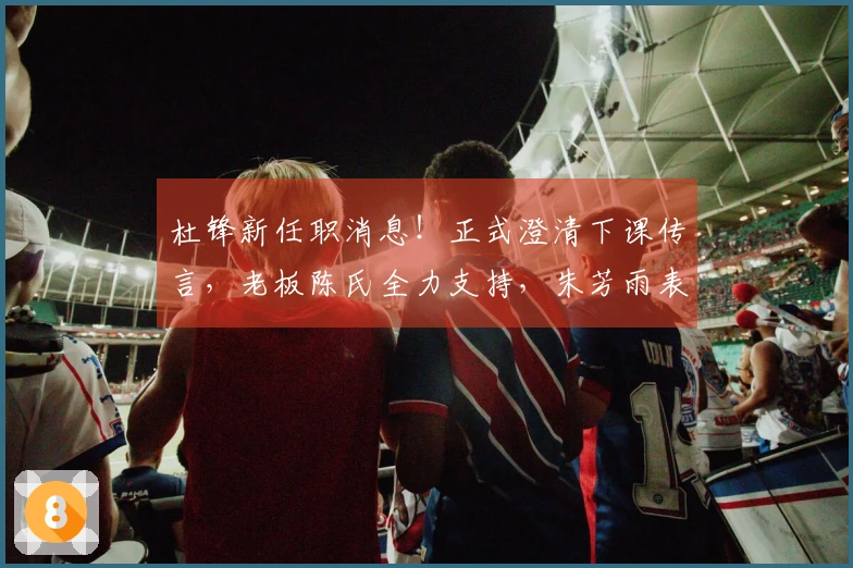 杜锋新任职消息！正式澄清下课传言，老板陈氏全力支持，朱芳雨表态站边