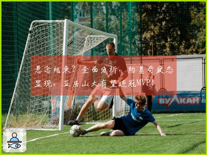 悬念结束？全面分析，约基奇疲态显现，亚历山大有望连冠MVP！