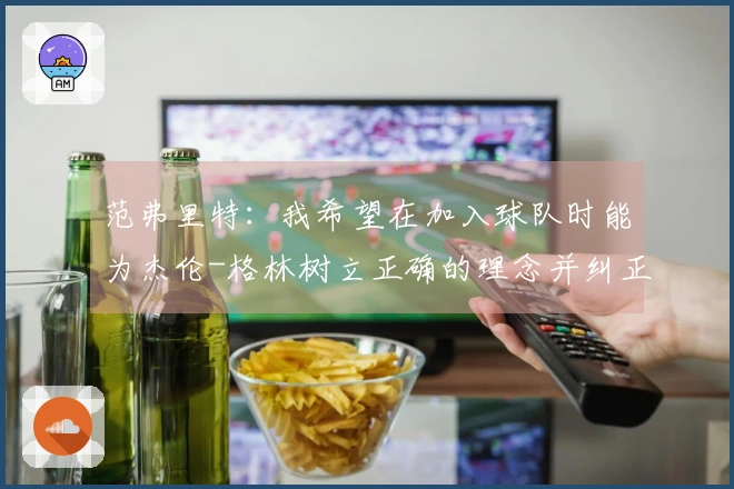 范弗里特:我希望在加入球队时能为杰伦-格林树立正确的理念并纠正不良习惯